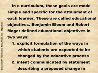 In a curriculum, these goals are made simple and specific for the attainment of each learner. These are called educational objectives. Benjamin Bloom and Robert Mager defined educational objectives in two ways: 1. explicit formulation of the ways in which students are expected to be changed by the educative process 2. intent communicated by statement describing a proposed change in learners 