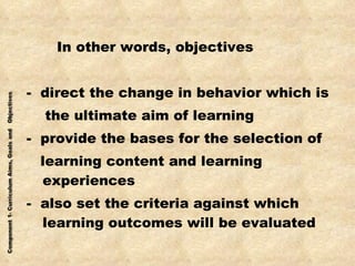 In other words, objectives -  direct the change in behavior which is the ultimate aim of learning -  provide the bases for the selection of learning content and learning experiences -  also set the criteria against which learning outcomes will be evaluated 