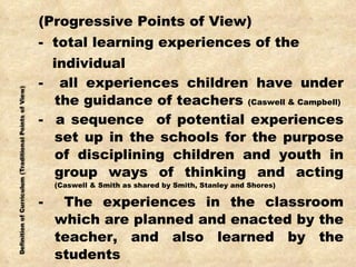 (Progressive Points of View) -  total learning experiences of the individual -  all experiences children have under the guidance of teachers  (Caswell & Campbell) -  a sequence  of potential experiences set up in the schools for the purpose of disciplining children and youth in group ways of thinking and acting  (Caswell & Smith as shared by Smith, Stanley and Shores) -  The experiences in the classroom which are planned and enacted by the teacher, and also learned by the students 
