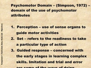 Psychomotor Domain – (Simpson, 1972) – domain of the use of psychomotor attributes 1.  Perception – use of sense organs to guide motor activities 2.  Set – refers to the readiness to take a particular type of action 3.  Guided response – concerned with the early stages in learning complex skills. Imitation and trial and error are some of the ways of doing 