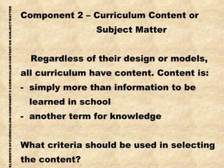 Component 2 – Curriculum Content or Subject Matter  Regardless of their design or models, all curriculum have content. Content is: -  simply more than information to be learned in school -  another term for knowledge What criteria should be used in selecting the content? 