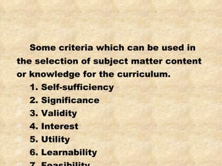Some criteria which can be used in the selection of subject matter content or knowledge for the curriculum.  1. Self-sufficiency 2. Significance 3. Validity 4. Interest 5. Utility 6. Learnability 7. Feasibility 