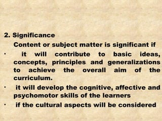2. Significance  Content or subject matter is significant if it will contribute to basic ideas, concepts, principles and generalizations to achieve the overall aim of the curriculum. it will develop the cognitive, affective and psychomotor skills of the learners if the cultural aspects will be considered 