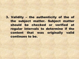 3. Validity – the authenticity of the of the subject matter. Subject matter should be checked or verified at regular intervals to determine if the content that was originally valid continues to be. 