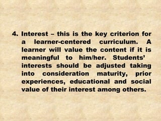 4. Interest – this is the key criterion for a learner-centered curriculum. A learner will value the content if it is meaningful to him/her. Students’  interests should be adjusted taking into consideration maturity, prior experiences, educational and social value of their interest among others. 