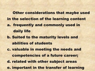 Other considerations that maybe used in the selection of the learning content a.  frequently and commonly used in daily life b. Suited to the maturity levels and abilities of students c. valuable in meeting the needs and competencies of a future career; d. related with other subject areas e. important in the transfer of learning 
