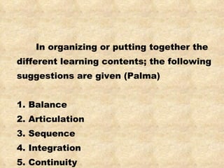 In organizing or putting together the different learning contents; the following suggestions are given (Palma) 1. Balance 2. Articulation 3. Sequence 4. Integration 5. Continuity 