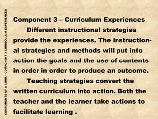 Component 3 – Curriculum Experiences Different instructional strategies provide the experiences. The instruction- al strategies and methods will put into action the goals and the use of contents in order in order to produce an outcome. Teaching strategies convert the written curriculum into action. Both the teacher and the learner take actions to facilitate learning .  
