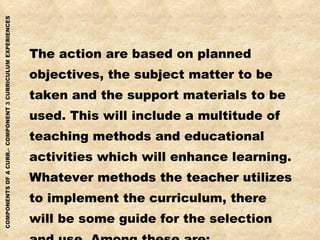 The action are based on planned  objectives, the subject matter to be  taken and the support materials to be  used. This will include a multitude of teaching methods and educational activities which will enhance learning. Whatever methods the teacher utilizes to implement the curriculum, there will be some guide for the selection  and use. Among these are: 