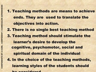 1. Teaching methods are means to achieve ends. They are  used to translate the objectives into action. 2. There is no single best teaching method 3. Teaching method should stimulate the learner’s desire to develop the cognitive, psychomotor, social and spiritual domain of the individual 4. In the choice of the teaching methods, learning styles of the students should be considered. 