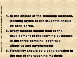 4. In the choice of the teaching methods, learning styles of the students should be considered. 5. Every method should lead to the development of the learning outcomes in the three domains: cognitive, affective and psychomotor 6. Flexibility should be a consideration in the use of the teaching methods 