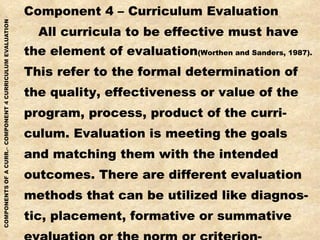 Component 4 – Curriculum Evaluation All curricula to be effective must have the element of evaluation (Worthen and Sanders, 1987). This refer to the formal determination of the quality, effectiveness or value of the program, process, product of the curri- culum. Evaluation is meeting the goals and matching them with the intended outcomes. There are different evaluation methods that can be utilized like diagnos- tic, placement, formative or summative evaluation or the norm or criterion- referenced evaluation. 