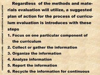 Regardless  of the methods and mate- rials evaluation will utilize, a suggested plan of action for the process of curricu- lum evaluation is introduces with these steps 1. Focus on one particular component of the curriculum 2. Collect or gather the information 3. Organize the information 4. Analyze information 5. Report the information 6. Recycle the information for continuous feedback, modifications and adjustments to be made 