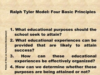 Ralph Tyler Model: Four Basic Principles 1. What educational purposes should the school seek to attain? 2. What educational experiences can be provided that are likely to attain success? 3. How can these educational experiences be effectively organized? 4. How can we determine whether these purposes are being attained or not? 