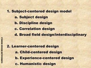 1. Subject-centered design model a. Subject design b. Discipline design c. Correlation design d. Broad field design/interdisciplinary 2. Learner-centered design a. Child-centered design b. Experience-centered design c. Humanistic design 