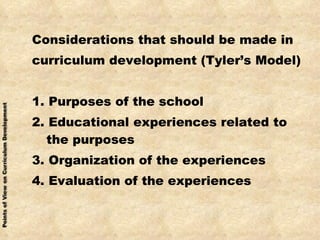Considerations that should be made in curriculum development (Tyler’s Model) 1. Purposes of the school 2. Educational experiences related to the purposes 3. Organization of the experiences 4. Evaluation of the experiences 
