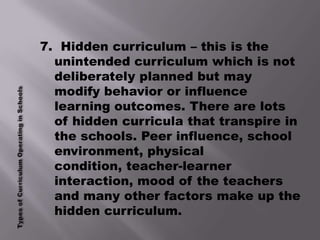 7. Hidden curriculum – this is the
  unintended curriculum which is not
  deliberately planned but may
  modify behavior or influence
  learning outcomes. There are lots
  of hidden curricula that transpire in
  the schools. Peer influence, school
  environment, physical
  condition, teacher-learner
  interaction, mood of the teachers
  and many other factors make up the
  hidden curriculum.
 