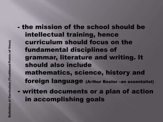 - the mission of the school should be
   intellectual training, hence
   curriculum should focus on the
   fundamental disciplines of
   grammar, literature and writing. It
   should also include
   mathematics, science, history and
   foreign language (Arthur Bestor –an essentalist)
- written documents or a plan of action
  in accomplishing goals
 