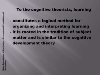 To the cognitive theorists, learning

- constitutes a logical method for
  organizing and interpreting learning
- it is rooted in the tradition of subject
  matter and is similar to the cognitive
  development theory
 