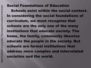 Social Foundations of Education
  Schools exist within the social context.
In considering the social foundations of
curriculum, we must recognize that
schools are the only one of the many
institutions that educate society. The
home, the family, community likewise
educate the people in the society. But
schools are formal institutions that
address more complex and interrelated
societies and the world.
 