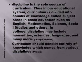- discipline is the sole source of
  curriculum. Thus in our educational
  system, curriculum is divided into
  chunks of knowledge called subject
  areas in basic education such as
  English, Mathematics, Science, Socia
  l Studies and others. In
  college, discipline may include
  humanities, sciences, languages, and
  many more. (Joseph Schwab)
- Curriculum should consist entirely of
  knowledge which comes from various
  disciplines (Phenix)
 
