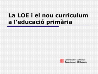 La LOE i el nou currículum a l’educació primària Generalitat de Catalunya Departament d’Educació 
