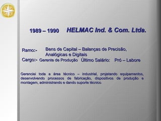 1989 – 1990 HELMAC Ind. & Com. Ltda.  Gerenciei toda a área técnico – industrial, projetando equipamentos, desenvolvendo processos de fabricação, dispositivos de produção e montagem, administrando e dando suporte técnico .  Ramo :- Bens de Capital – Balanças de Precisão, Analógicas e Digitais Cargo :- Gerente de Produção Último Salário: Pró – Labore 