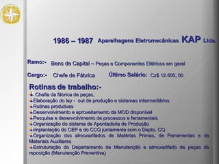 1986 – 1987 Aparelhagens Eletromecânicas  KAP  Ltda. Rotinas de trabalho:- Chefia da fábrica de peças, Elaboração do lay -  out de produção e sistemas intermediários Rotinas produtivas Desenvolvimento e aproveitamento da MOD disponível Pesquisa e desenvolvimento de processos e ferramentais Organização do sistema de Apontadoria de Produção Implantação do CEP e do CCQ juntamente com o Depto. CQ Organização dos almoxarifados de Matérias Primas, de Ferramentas e de Materiais Auxiliares Estruturação do Departamento de Manutenção e almoxarifado de peças de reposição (Manutenção Preventiva)  Bens de Capital –  Peças e Componentes Elétricos em geral Ramo:- Cargo:- Chefe de Fábrica Último Salário: Cz$ 12.500, 00 