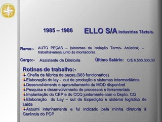 1985 – 1986 ELLO S/A  Industrias Têxteis. Rotinas de trabalho:- Chefia da fábrica de peças,(983 funcionários) Elaboração do lay -  out de produção e sistemas intermediários Desenvolvimento e aproveitamento da MOD disponível Pesquisa e desenvolvimento de processos e ferramentais Implantação do CEP e do CCQ juntamente com o Depto. CQ Elaboração  do Lay – out de Expedição e sistema logístico de saída Assumi interinamente e fui indicado pela minha diretoria à Gerência do PCP AUTO PEÇAS – (sistemas de isolação Termo- Acústica) –  trabalhávamos junto às montadoras Ramo:- Cargo:- Assistente de Diretoria Último Salário: Cr$ 8.500.000,00 