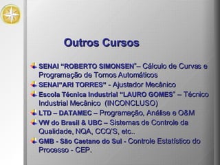 Outros Cursos SENAI “ROBERTO SIMONSEN ”– Cálculo de Curvas e Programação de Tornos Automáticos SENAI”ARI TORRES”  - Ajustador Mecânico Escola Técnica Industrial “LAURO GOMES ” – Técnico Industrial Mecânico  (INCONCLUSO) LTD – DATAMEC –  Programação, Análise e O&M  VW do Brasil & UBC –  Sistemas de Controle da Qualidade, NQA, CCQ’S, etc.. GMB - São Caetano do Sul -  Controle Estatístico do Processo - CEP.  