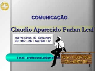 Rua Frei Canísio, 143 - Santo Amaro CEP  04671 - 240  ;  São Paulo  ;  SP COMUNICAÇÃO Fone:- 11 5687 1565 CEL:- 8987 2959 Claudio Aparecido Furlan Leal E-mail:- profissional.cl@gmail.com 