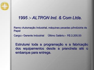 1995 :- ALTRON Ind. & Com Ltda.  Estruturei toda a programação e a fabricação dos equipamentos desde a prancheta até o embarque para entrega.   Ramo:-Automação Industrial, máquinas pesadas p/Indústria de Papel  Cargo :-   Gerente Industrial  Último Salário: -  R$ 2.200,00 