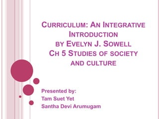 CURRICULUM: AN INTEGRATIVE
      INTRODUCTION
   BY EVELYN J. SOWELL
 CH 5 STUDIES OF SOCIETY
         AND CULTURE



Presented by:
Tam Suet Yet
Santha Devi Arumugam
 