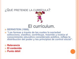 ¿QUÉ PRETENDE LA CURRÍCULA?




                      El currículum.
   BERNSTEIN (1980).
   “Las formas a través de las cuales la sociedad
    selecciona, clasifica, contribuye, trasmite y evalúa el
    conocimiento educativo considerado público, refleja la
    distribución del poder y los principios de control social”.

   Relevancia
   El contenido
   Punto débil
 