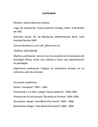 Curriculum


Nombre: Jhanny Martínez Jiménez

Lugar de nacimiento: Tuxtla Gutiérrez Chiapas, fecha: 4 diciembre
de 1991

Domicilio actual: CD. De Monterrey, Montemorelos Nevó. León
Avenida libertad 1609

Correo electrónico: j.ann.y47_@live.com.mx

Teléfono: 9321163518

Objetivo profesional: concluir con los estudios de la licenciatura de
psicología Clínica, iniciar una maestría y hacer una especialización
en patologías.

Experiencia profesional. Trabajar en consultorio privado, en un
orfanato y asilo de ancianos.



Formación académica:
Kínder “mariposas” 1993 – 1996
Primaria de 1 a 3 años colegio “lázaro cárdenas” 1996-1999
Primaria de 4-6 año escuela “Mi patria es Primero” 1999- 2003
Secundaria colegio “José María Pino Suarez” 2003 – 2006
Bachillerato colegio “José María Pino Suarez” 2006 - 2009
 