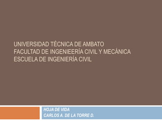 UNIVERSIDAD TÉCNICA DE AMBATO
FACULTAD DE INGENIEERÍA CIVIL Y MECÁNICA
ESCUELA DE INGENIERÍA CIVIL




          HOJA DE VIDA
          CARLOS A. DE LA TORRE D.
 