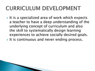    It is a specialized area of work which expects
    a teacher to have a deep understanding of the
    underlying concept of curriculum and also
    the skill to systematically design learning
    experiences to achieve socially desired goals.
   It is continuous and never ending process.
 