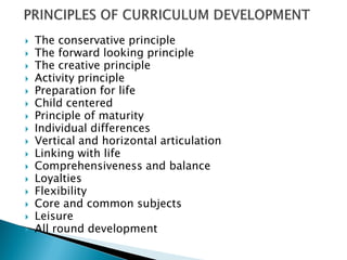    The conservative principle
   The forward looking principle
   The creative principle
   Activity principle
   Preparation for life
   Child centered
   Principle of maturity
   Individual differences
   Vertical and horizontal articulation
   Linking with life
   Comprehensiveness and balance
   Loyalties
   Flexibility
   Core and common subjects
   Leisure
   All round development
 