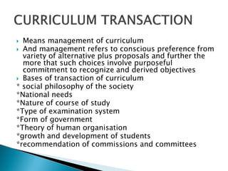  Means management of curriculum
 And management refers to conscious preference from
  variety of alternative plus proposals and further the
  more that such choices involve purposeful
  commitment to recognize and derived objectives
 Bases of transaction of curriculum
* social philosophy of the society
*National needs
*Nature of course of study
*Type of examination system
*Form of government
*Theory of human organisation
*growth and development of students
*recommendation of commissions and committees
 