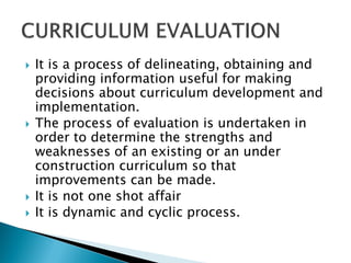    It is a process of delineating, obtaining and
    providing information useful for making
    decisions about curriculum development and
    implementation.
   The process of evaluation is undertaken in
    order to determine the strengths and
    weaknesses of an existing or an under
    construction curriculum so that
    improvements can be made.
   It is not one shot affair
   It is dynamic and cyclic process.
 