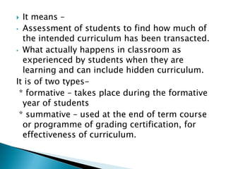  It means –
• Assessment of students to find how much of
  the intended curriculum has been transacted.
• What actually happens in classroom as
  experienced by students when they are
  learning and can include hidden curriculum.
It is of two types-
 * formative – takes place during the formative
  year of students
 * summative – used at the end of term course
  or programme of grading certification, for
  effectiveness of curriculum.
 