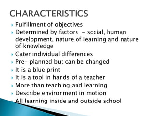    Fulfillment of objectives
   Determined by factors - social, human
    development, nature of learning and nature
    of knowledge
   Cater individual differences
   Pre- planned but can be changed
   It is a blue print
   It is a tool in hands of a teacher
   More than teaching and learning
   Describe environment in motion
   All learning inside and outside school
 