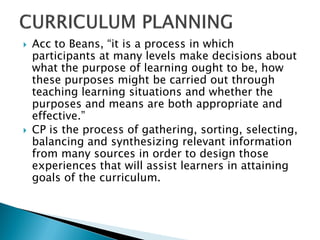    Acc to Beans, “it is a process in which
    participants at many levels make decisions about
    what the purpose of learning ought to be, how
    these purposes might be carried out through
    teaching learning situations and whether the
    purposes and means are both appropriate and
    effective.”
   CP is the process of gathering, sorting, selecting,
    balancing and synthesizing relevant information
    from many sources in order to design those
    experiences that will assist learners in attaining
    goals of the curriculum.
 