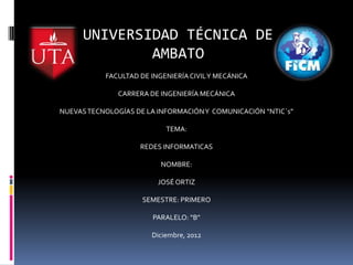 UNIVERSIDAD TÉCNICA DE
              AMBATO
           FACULTAD DE INGENIERÍA CIVIL Y MECÁNICA

               CARRERA DE INGENIERÍA MECÁNICA

NUEVAS TECNOLOGÍAS DE LA INFORMACIÓN Y COMUNICACIÓN “NTIC`s”

                           TEMA:

                    REDES INFORMATICAS

                          NOMBRE:

                         JOSÉ ORTIZ

                     SEMESTRE: PRIMERO

                       PARALELO: “B”

                       Diciembre, 2012
 