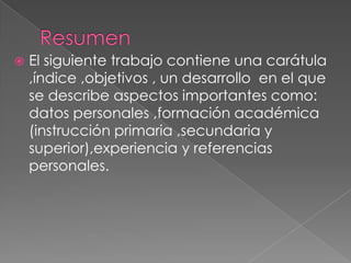    El siguiente trabajo contiene una carátula
    ,índice ,objetivos , un desarrollo en el que
    se describe aspectos importantes como:
    datos personales ,formación académica
    (instrucción primaria ,secundaria y
    superior),experiencia y referencias
    personales.
 