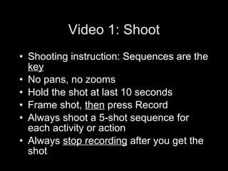 Video 1: Shoot Shooting instruction: Sequences are the  key   No pans, no zooms Hold the shot at last 10 seconds Frame shot,  then  press Record Always shoot a 5-shot sequence for each activity or action  Always  stop recording  after you get the shot  