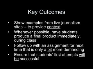 Key Outcomes Show examples from live journalism sites -- to provide  context Whenever possible, have students produce a final product  immediately ,  during class Follow up with an assignment for next time that is only a  bit  more demanding Ensure that students’ first attempts  will   be  successful  