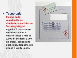  Tecnología
  Pionera en la
  capacitación de
  diseñadores y artistas en
  Tecnología Digital
  organicé 4 laboratorios
  en Universidades e
  impartí cursos a más de
  3,000 diseñadores y 200
  empresas, agencias de
  publicidad, despachos de
  diseño e instituciones.
 