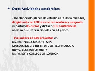  Otras Actividades Académicas

  - He elaborado planes de estudio en 7 Universidades,
  dirigido más de 200 tesis de licenciatura y posgrado;
  impartido 85 cursos y dictado 135 conferencias
  nacionales e internacionales en 24 países.

  - Evaluadora de 119 proyectos en
  UNAM, INBA, CONACYT, SEP,
  MASSACHUSETS INSTITUTE OF TECHNOLOGY,
  ROYAL COLLEGE OF ART Y
  UNIVERSITY COLLEGE OF LONDON.
 