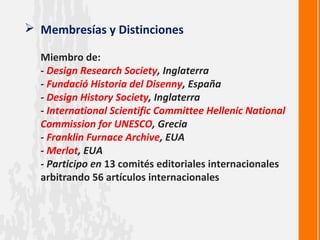  Membresías y Distinciones

  Miembro de:
  - Design Research Society, Inglaterra
  - Fundació Historia del Disenny, España
  - Design History Society, Inglaterra
  - International Scientific Committee Hellenic National
  Commission for UNESCO, Grecia
  - Franklin Furnace Archive, EUA
  - Merlot, EUA
  - Participo en 13 comités editoriales internacionales
  arbitrando 56 artículos internacionales
 